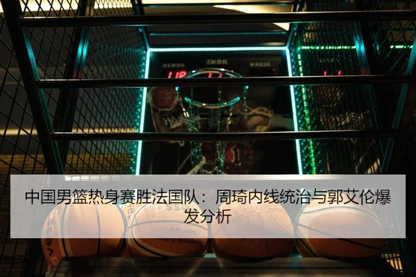 中国男篮热身赛胜法国队：周琦内线统治与郭艾伦爆发分析